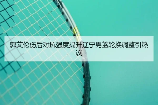 郭艾伦伤后对抗强度提升辽宁男篮轮换调整引热议